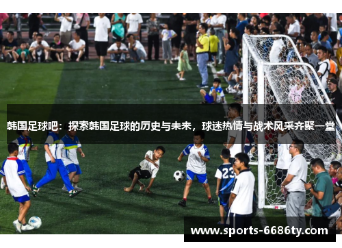 韩国足球吧：探索韩国足球的历史与未来，球迷热情与战术风采齐聚一堂