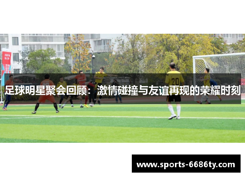 足球明星聚会回顾：激情碰撞与友谊再现的荣耀时刻