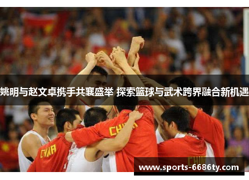 姚明与赵文卓携手共襄盛举 探索篮球与武术跨界融合新机遇