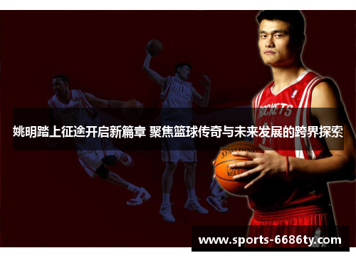 姚明踏上征途开启新篇章 聚焦篮球传奇与未来发展的跨界探索