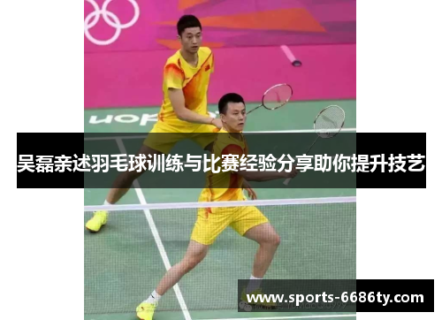 吴磊亲述羽毛球训练与比赛经验分享助你提升技艺