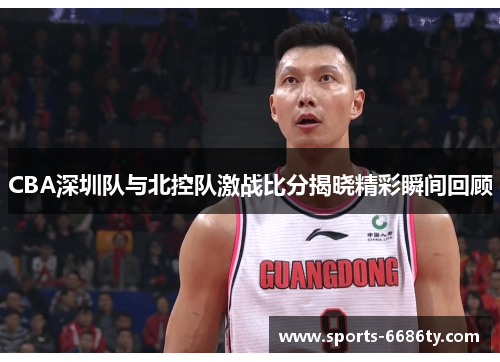 CBA深圳队与北控队激战比分揭晓精彩瞬间回顾
