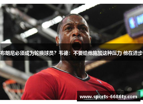 布朗尼必须成为轮换球员？韦德：不要给他施加这种压力 他在进步